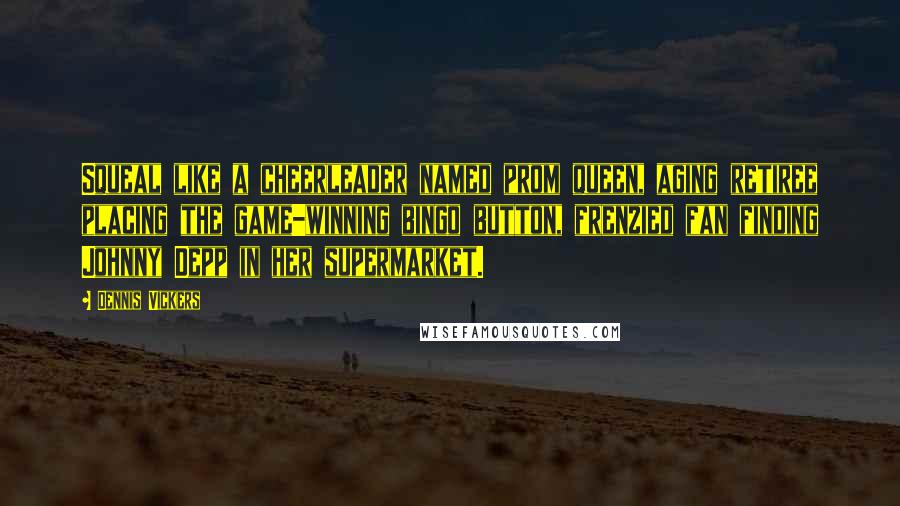 Dennis Vickers Quotes: Squeal like a cheerleader named prom queen, aging retiree placing the game-winning bingo button, frenzied fan finding Johnny Depp in her supermarket.