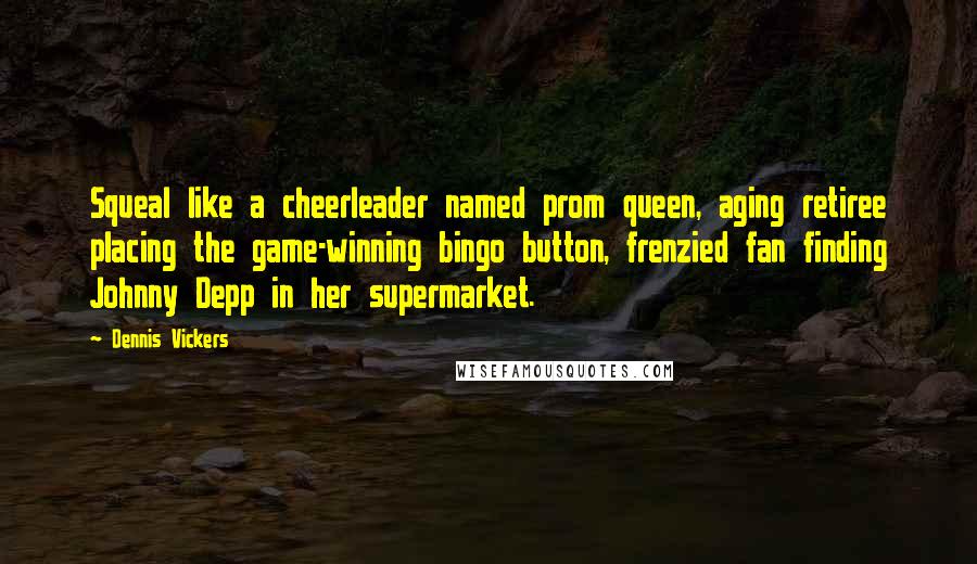 Dennis Vickers Quotes: Squeal like a cheerleader named prom queen, aging retiree placing the game-winning bingo button, frenzied fan finding Johnny Depp in her supermarket.