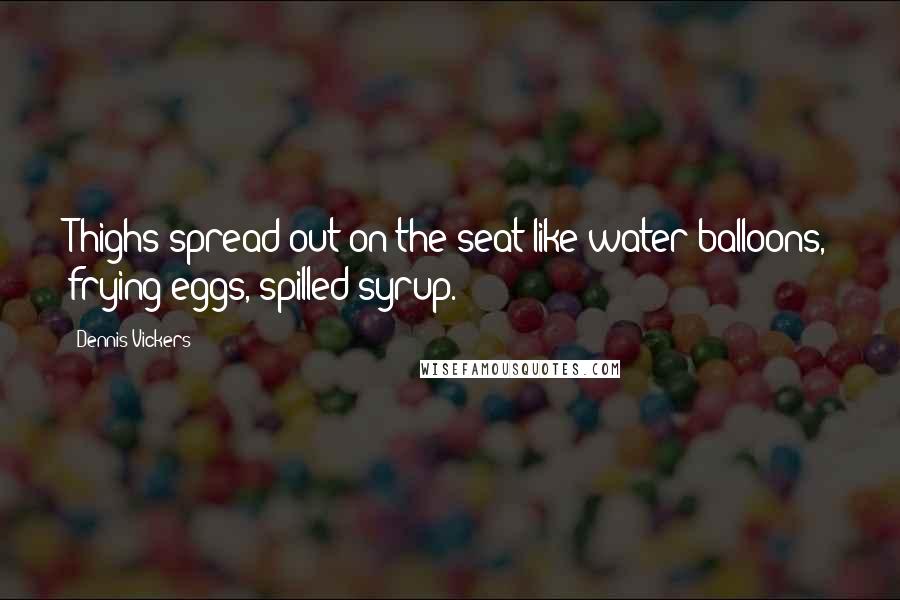 Dennis Vickers Quotes: Thighs spread out on the seat like water balloons, frying eggs, spilled syrup.