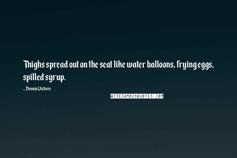 Dennis Vickers Quotes: Thighs spread out on the seat like water balloons, frying eggs, spilled syrup.