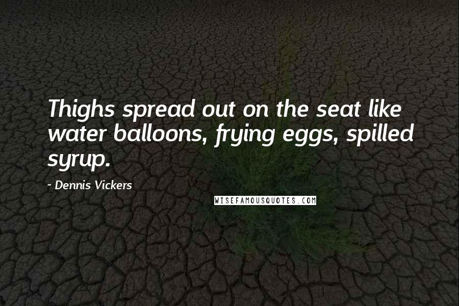 Dennis Vickers Quotes: Thighs spread out on the seat like water balloons, frying eggs, spilled syrup.