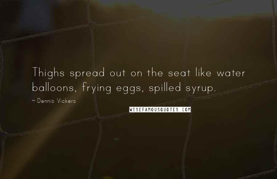 Dennis Vickers Quotes: Thighs spread out on the seat like water balloons, frying eggs, spilled syrup.