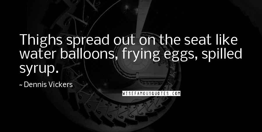 Dennis Vickers Quotes: Thighs spread out on the seat like water balloons, frying eggs, spilled syrup.