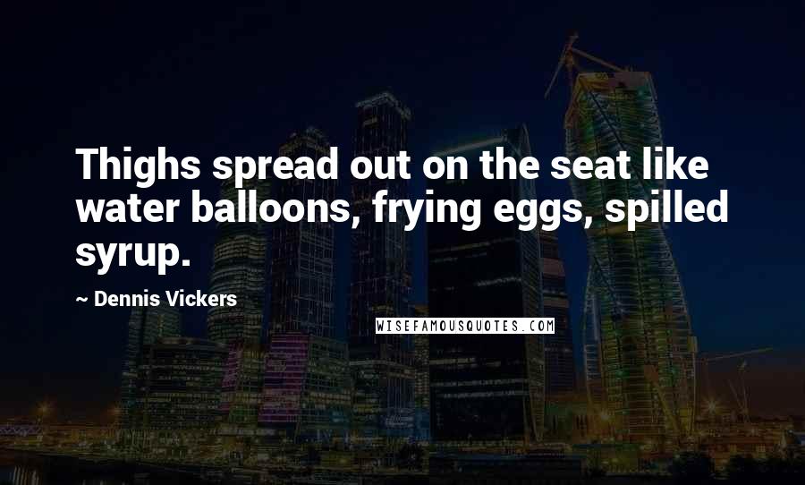 Dennis Vickers Quotes: Thighs spread out on the seat like water balloons, frying eggs, spilled syrup.