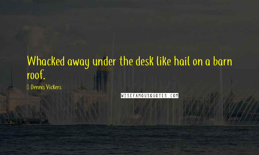 Dennis Vickers Quotes: Whacked away under the desk like hail on a barn roof.