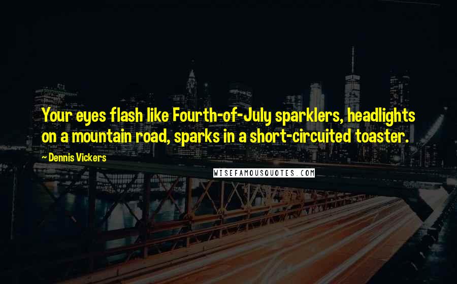 Dennis Vickers Quotes: Your eyes flash like Fourth-of-July sparklers, headlights on a mountain road, sparks in a short-circuited toaster.