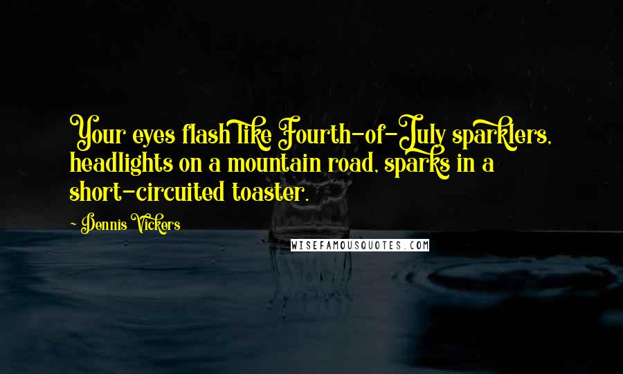 Dennis Vickers Quotes: Your eyes flash like Fourth-of-July sparklers, headlights on a mountain road, sparks in a short-circuited toaster.