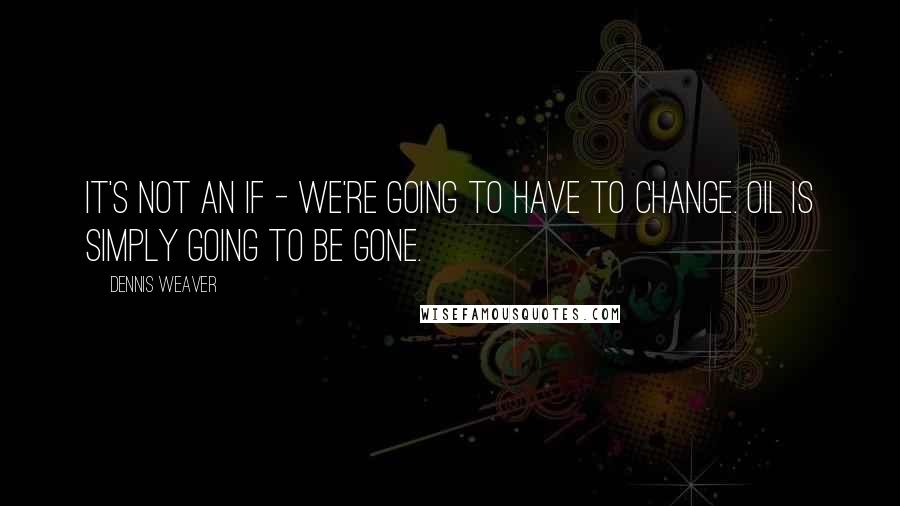 Dennis Weaver Quotes: It's not an if - we're going to have to change. Oil is simply going to be gone.