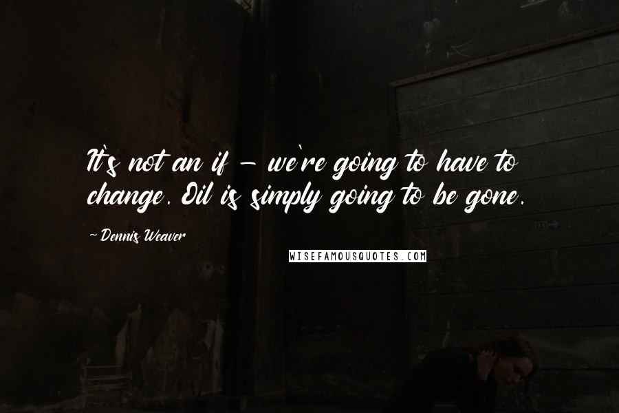 Dennis Weaver Quotes: It's not an if - we're going to have to change. Oil is simply going to be gone.