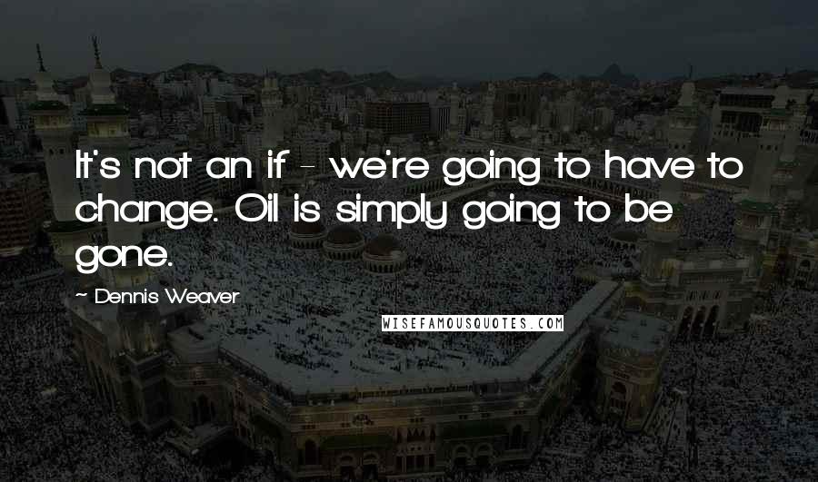 Dennis Weaver Quotes: It's not an if - we're going to have to change. Oil is simply going to be gone.