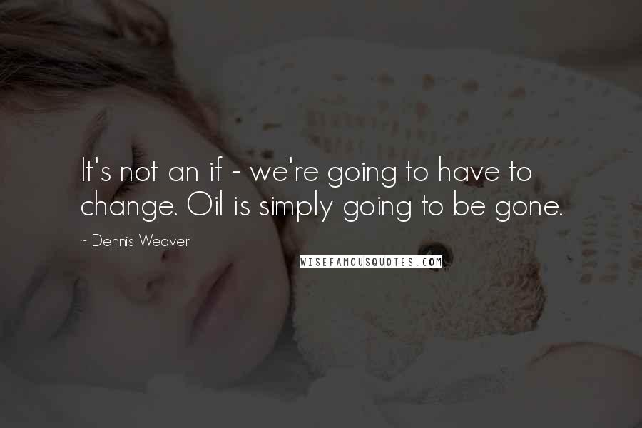 Dennis Weaver Quotes: It's not an if - we're going to have to change. Oil is simply going to be gone.