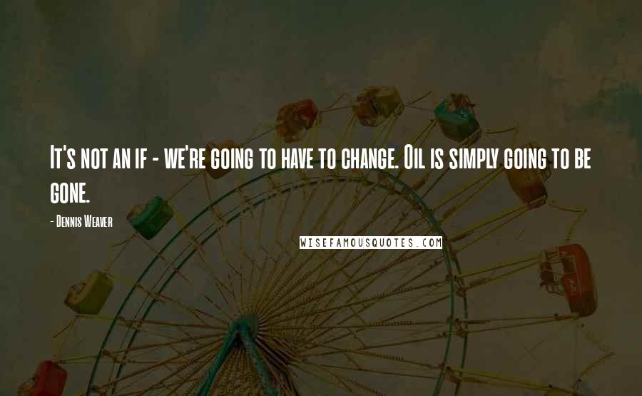 Dennis Weaver Quotes: It's not an if - we're going to have to change. Oil is simply going to be gone.