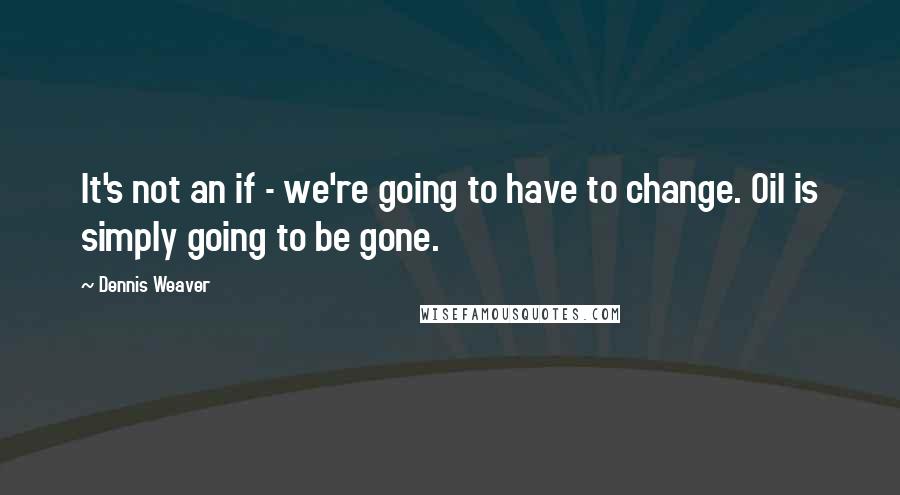 Dennis Weaver Quotes: It's not an if - we're going to have to change. Oil is simply going to be gone.