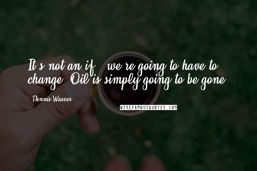 Dennis Weaver Quotes: It's not an if - we're going to have to change. Oil is simply going to be gone.