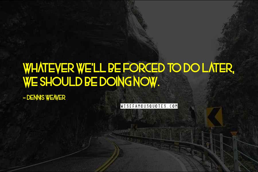 Dennis Weaver Quotes: Whatever we'll be forced to do later, we should be doing now.