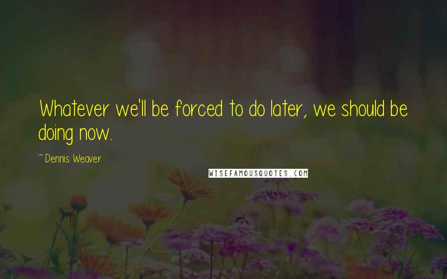 Dennis Weaver Quotes: Whatever we'll be forced to do later, we should be doing now.