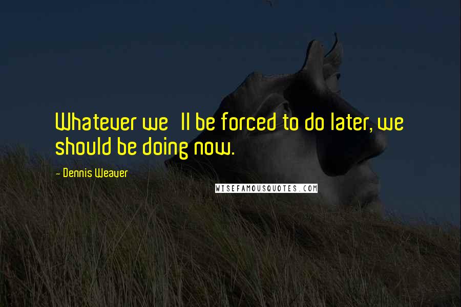 Dennis Weaver Quotes: Whatever we'll be forced to do later, we should be doing now.