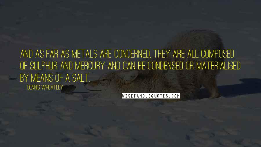 Dennis Wheatley Quotes: And as far as metals are concerned, they are all composed of sulphur and mercury and can be condensed or materialised by means of a salt.