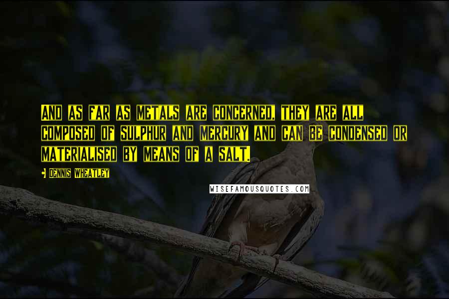 Dennis Wheatley Quotes: And as far as metals are concerned, they are all composed of sulphur and mercury and can be condensed or materialised by means of a salt.