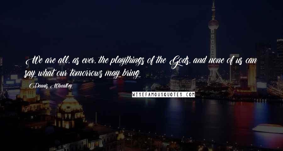 Dennis Wheatley Quotes: We are all, as ever, the playthings of the Gods, and none of us can say what our tomorrows may bring;