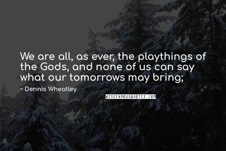 Dennis Wheatley Quotes: We are all, as ever, the playthings of the Gods, and none of us can say what our tomorrows may bring;