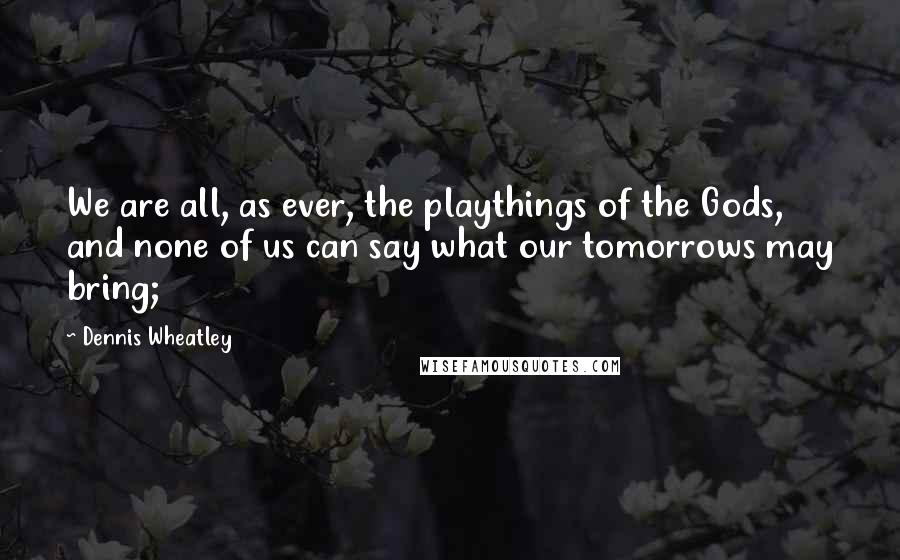 Dennis Wheatley Quotes: We are all, as ever, the playthings of the Gods, and none of us can say what our tomorrows may bring;