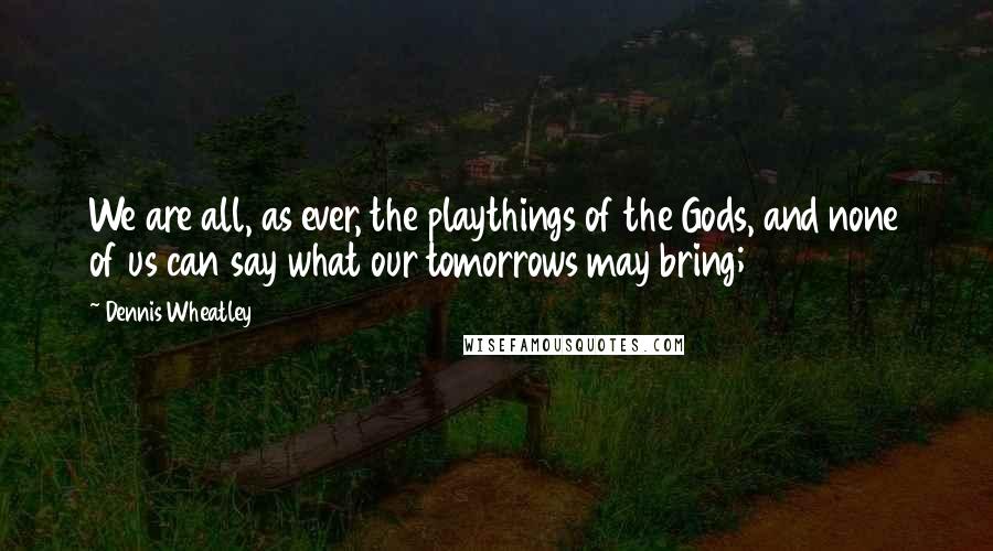 Dennis Wheatley Quotes: We are all, as ever, the playthings of the Gods, and none of us can say what our tomorrows may bring;