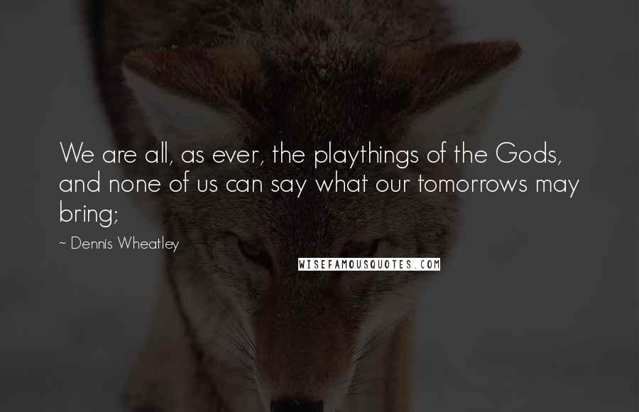 Dennis Wheatley Quotes: We are all, as ever, the playthings of the Gods, and none of us can say what our tomorrows may bring;