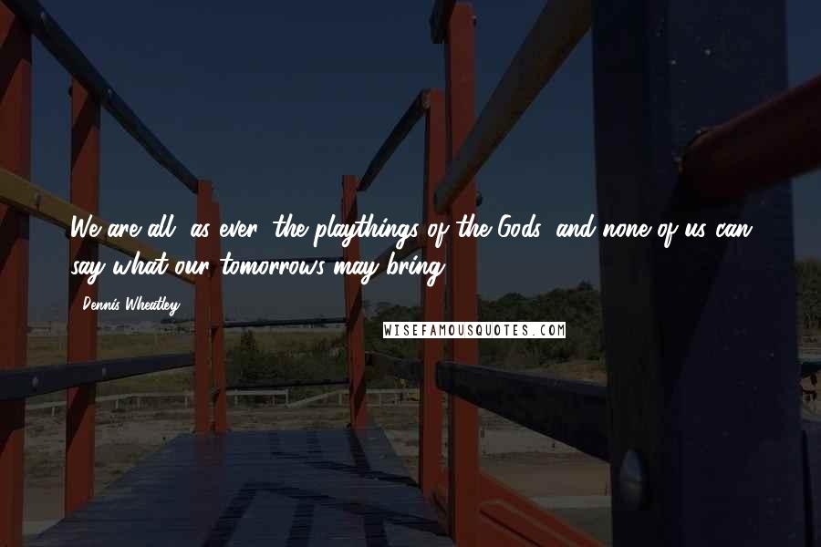 Dennis Wheatley Quotes: We are all, as ever, the playthings of the Gods, and none of us can say what our tomorrows may bring;