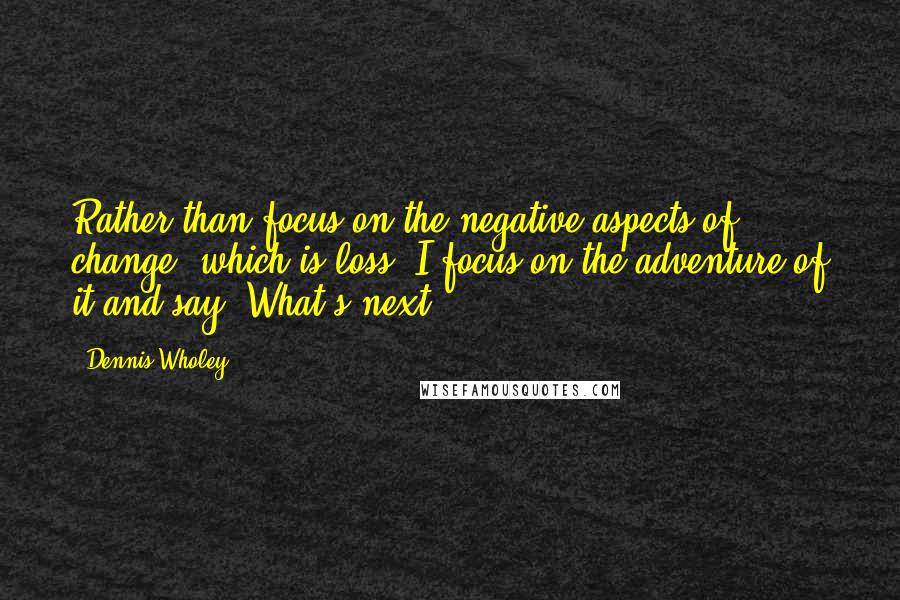 Dennis Wholey Quotes: Rather than focus on the negative aspects of change, which is loss, I focus on the adventure of it and say "What's next?"