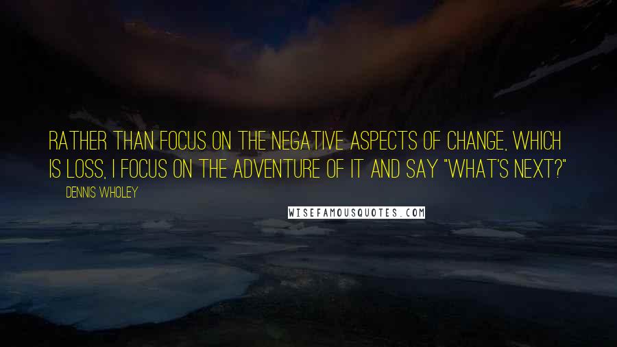 Dennis Wholey Quotes: Rather than focus on the negative aspects of change, which is loss, I focus on the adventure of it and say "What's next?"