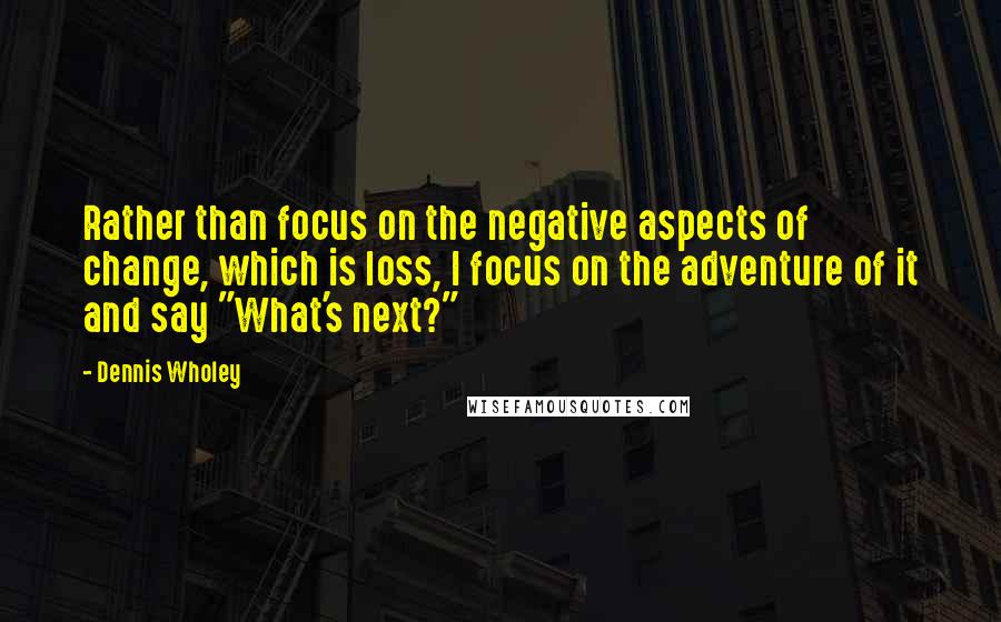 Dennis Wholey Quotes: Rather than focus on the negative aspects of change, which is loss, I focus on the adventure of it and say "What's next?"