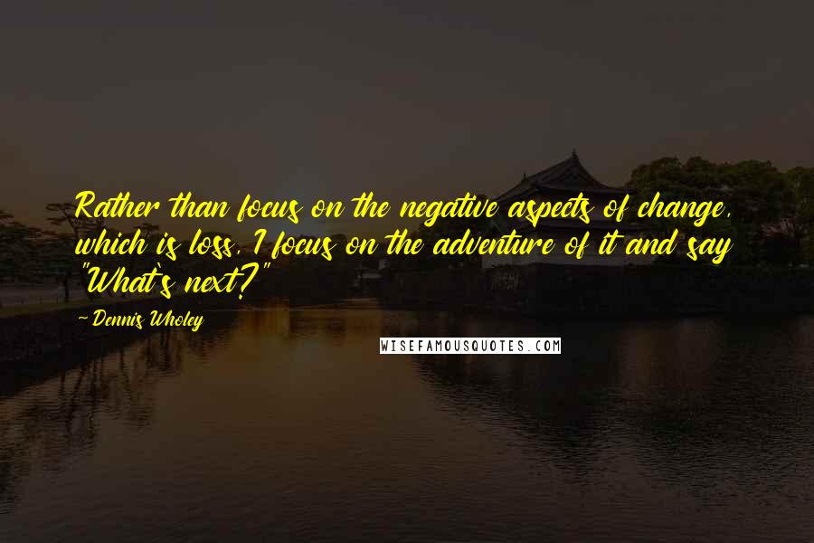 Dennis Wholey Quotes: Rather than focus on the negative aspects of change, which is loss, I focus on the adventure of it and say "What's next?"