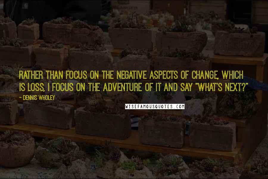 Dennis Wholey Quotes: Rather than focus on the negative aspects of change, which is loss, I focus on the adventure of it and say "What's next?"