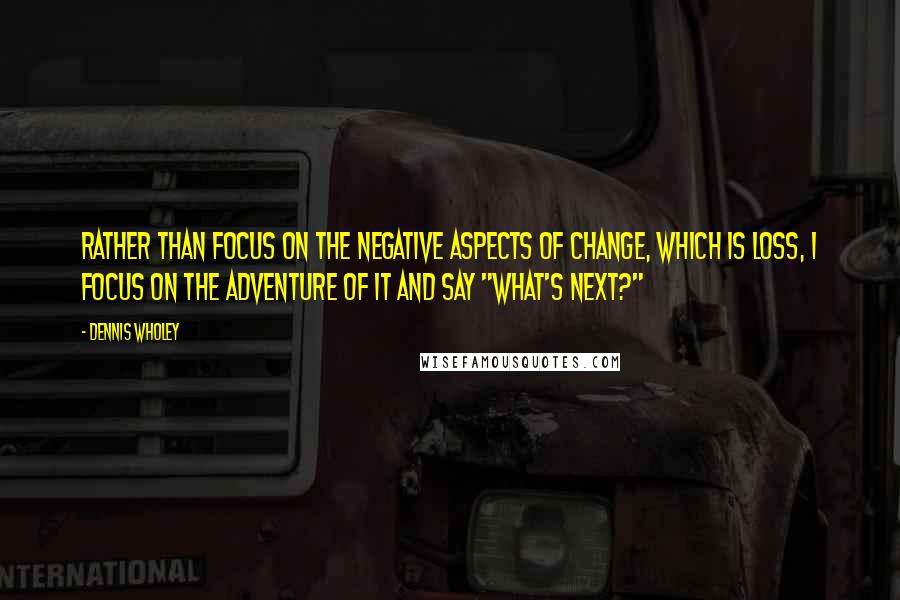 Dennis Wholey Quotes: Rather than focus on the negative aspects of change, which is loss, I focus on the adventure of it and say "What's next?"