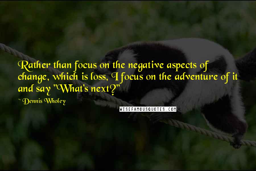 Dennis Wholey Quotes: Rather than focus on the negative aspects of change, which is loss, I focus on the adventure of it and say "What's next?"