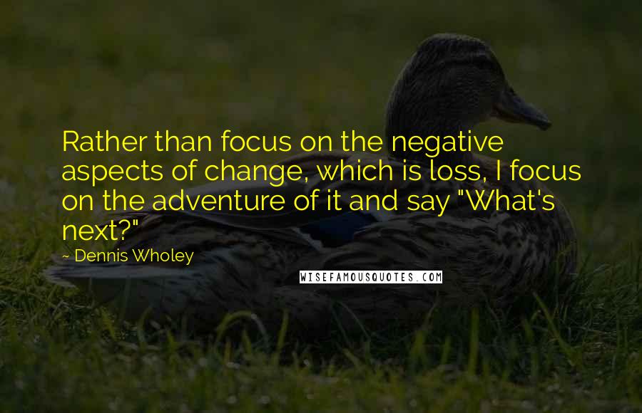 Dennis Wholey Quotes: Rather than focus on the negative aspects of change, which is loss, I focus on the adventure of it and say "What's next?"