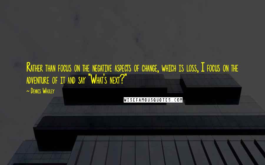 Dennis Wholey Quotes: Rather than focus on the negative aspects of change, which is loss, I focus on the adventure of it and say "What's next?"