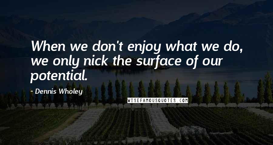 Dennis Wholey Quotes: When we don't enjoy what we do, we only nick the surface of our potential.