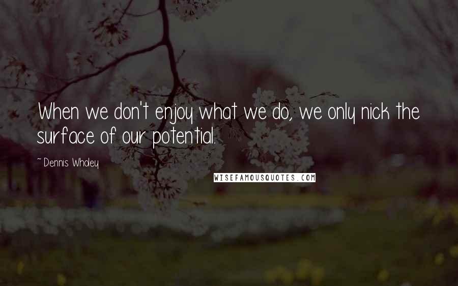 Dennis Wholey Quotes: When we don't enjoy what we do, we only nick the surface of our potential.