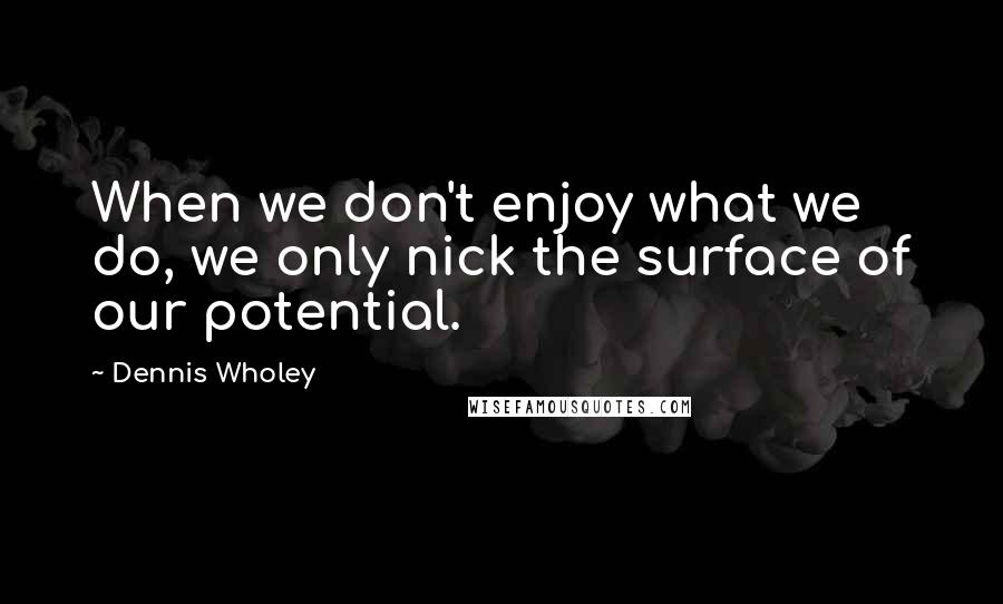 Dennis Wholey Quotes: When we don't enjoy what we do, we only nick the surface of our potential.