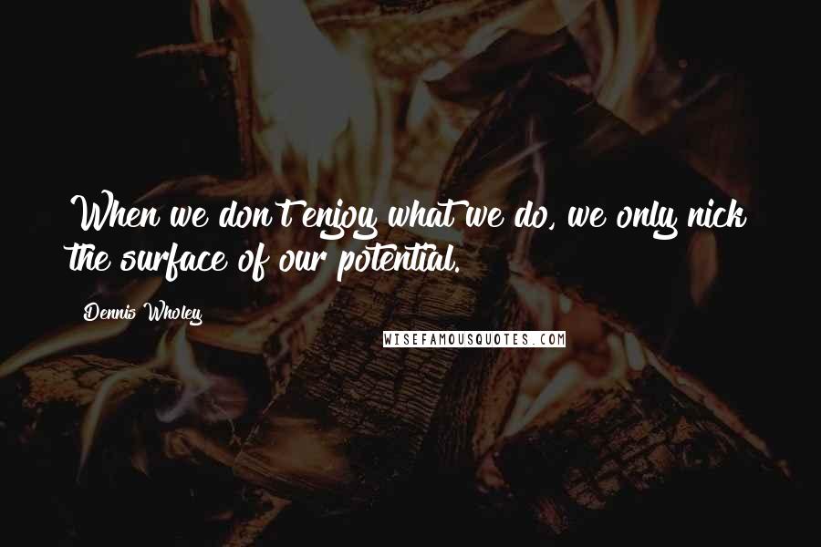 Dennis Wholey Quotes: When we don't enjoy what we do, we only nick the surface of our potential.