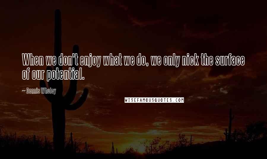 Dennis Wholey Quotes: When we don't enjoy what we do, we only nick the surface of our potential.