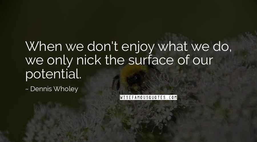 Dennis Wholey Quotes: When we don't enjoy what we do, we only nick the surface of our potential.