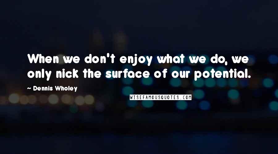 Dennis Wholey Quotes: When we don't enjoy what we do, we only nick the surface of our potential.