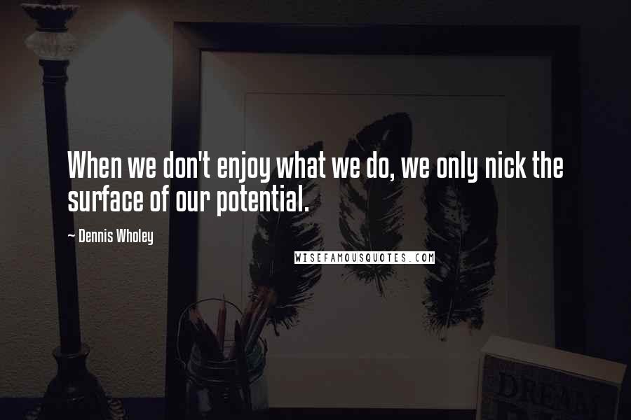 Dennis Wholey Quotes: When we don't enjoy what we do, we only nick the surface of our potential.