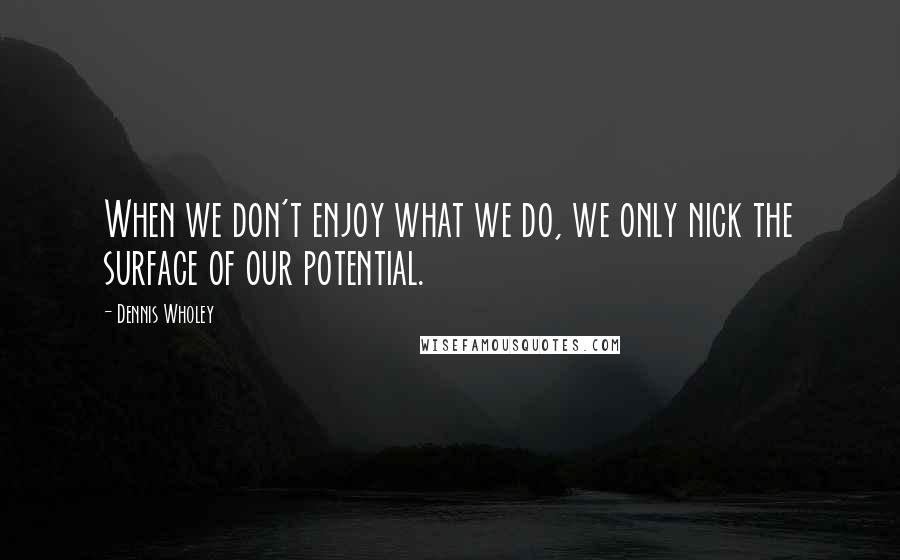 Dennis Wholey Quotes: When we don't enjoy what we do, we only nick the surface of our potential.