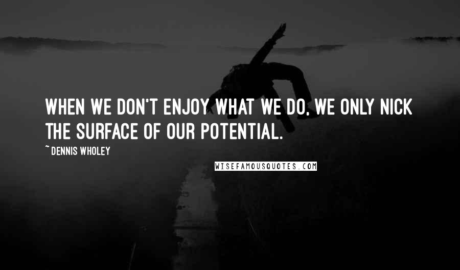 Dennis Wholey Quotes: When we don't enjoy what we do, we only nick the surface of our potential.