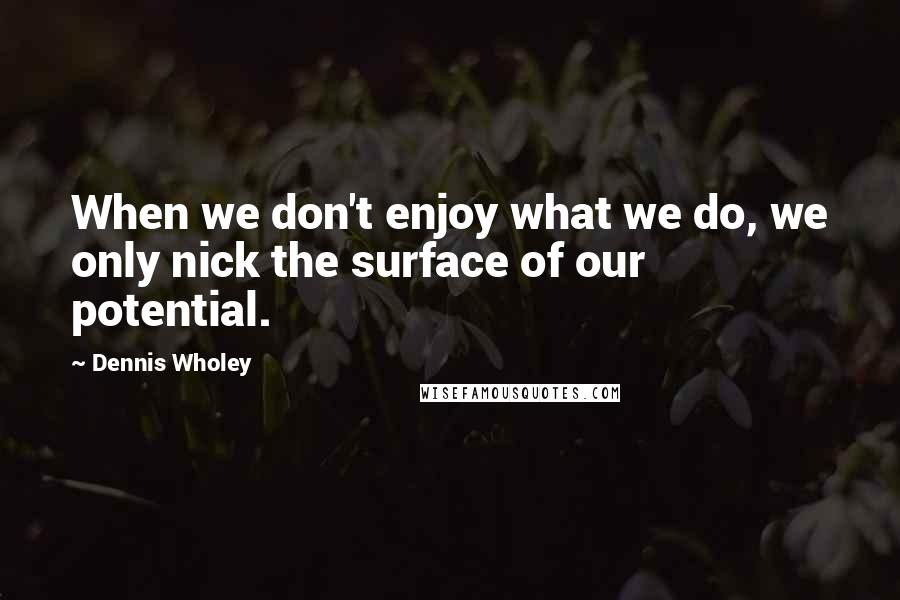 Dennis Wholey Quotes: When we don't enjoy what we do, we only nick the surface of our potential.