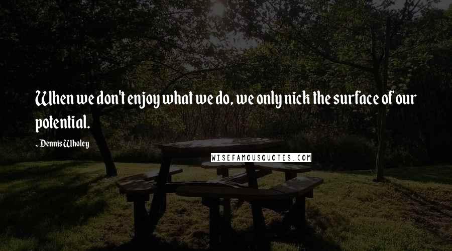 Dennis Wholey Quotes: When we don't enjoy what we do, we only nick the surface of our potential.